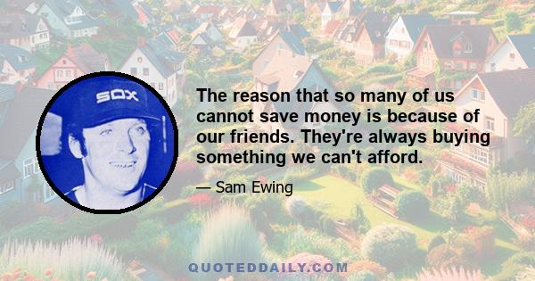 The reason that so many of us cannot save money is because of our friends. They're always buying something we can't afford.