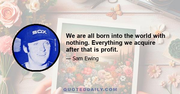 We are all born into the world with nothing. Everything we acquire after that is profit.