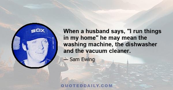 When a husband says, I run things in my home he may mean the washing machine, the dishwasher and the vacuum cleaner.