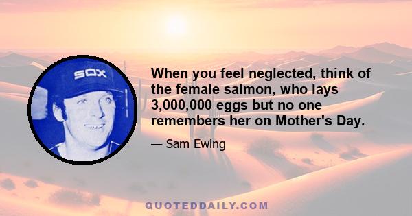 When you feel neglected, think of the female salmon, who lays 3,000,000 eggs but no one remembers her on Mother's Day.