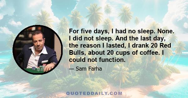 For five days, I had no sleep. None. I did not sleep. And the last day, the reason I lasted, I drank 20 Red Bulls, about 20 cups of coffee. I could not function.