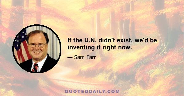 If the U.N. didn't exist, we'd be inventing it right now.