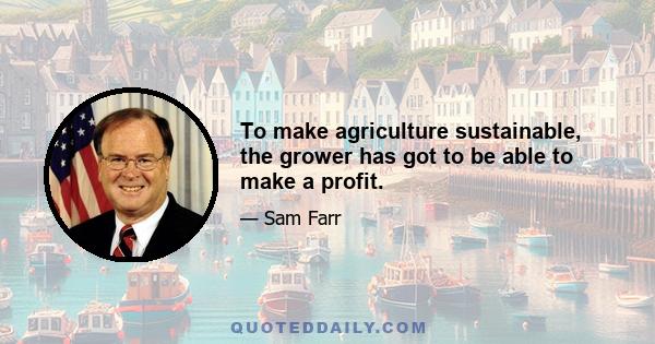 To make agriculture sustainable, the grower has got to be able to make a profit.