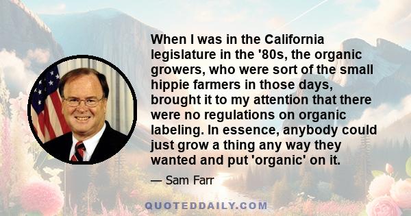 When I was in the California legislature in the '80s, the organic growers, who were sort of the small hippie farmers in those days, brought it to my attention that there were no regulations on organic labeling. In