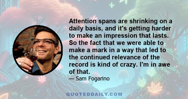 Attention spans are shrinking on a daily basis, and it's getting harder to make an impression that lasts. So the fact that we were able to make a mark in a way that led to the continued relevance of the record is kind