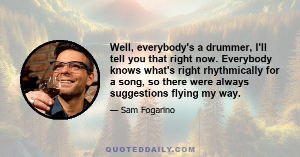 Well, everybody's a drummer, I'll tell you that right now. Everybody knows what's right rhythmically for a song, so there were always suggestions flying my way.