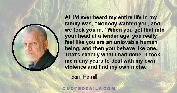 All I'd ever heard my entire life in my family was, Nobody wanted you, and we took you in. When you get that into your head at a tender age, you really feel like you are an unlovable human being, and then you behave