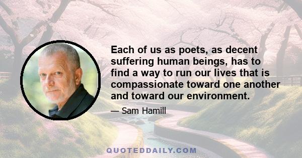 Each of us as poets, as decent suffering human beings, has to find a way to run our lives that is compassionate toward one another and toward our environment.