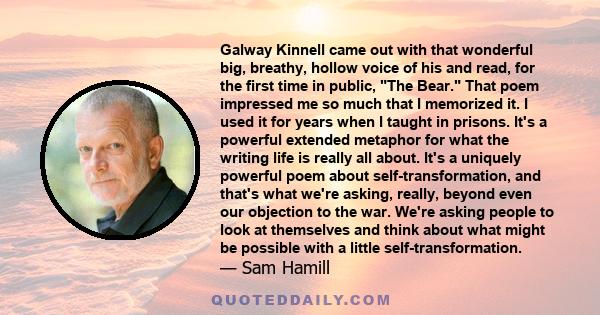 Galway Kinnell came out with that wonderful big, breathy, hollow voice of his and read, for the first time in public, The Bear. That poem impressed me so much that I memorized it. I used it for years when I taught in