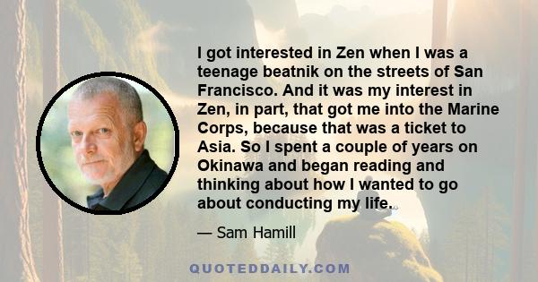 I got interested in Zen when I was a teenage beatnik on the streets of San Francisco. And it was my interest in Zen, in part, that got me into the Marine Corps, because that was a ticket to Asia. So I spent a couple of