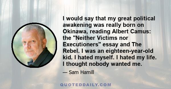 I would say that my great political awakening was really born on Okinawa, reading Albert Camus: the Neither Victims nor Executioners essay and The Rebel. I was an eighteen-year-old kid. I hated myself. I hated my life.