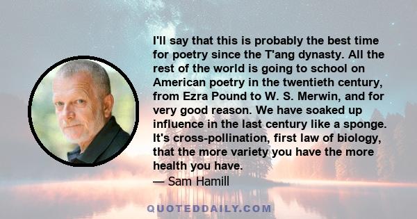 I'll say that this is probably the best time for poetry since the T'ang dynasty. All the rest of the world is going to school on American poetry in the twentieth century, from Ezra Pound to W. S. Merwin, and for very