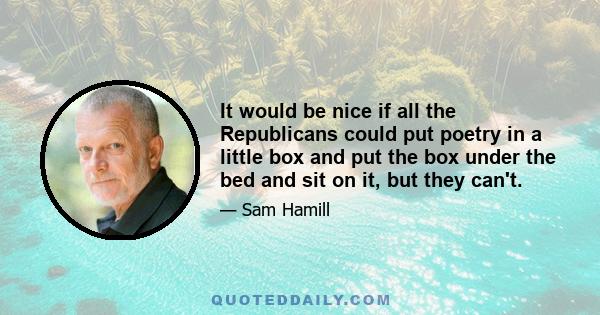 It would be nice if all the Republicans could put poetry in a little box and put the box under the bed and sit on it, but they can't.