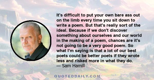 It's difficult to put your own bare ass out on the limb every time you sit down to write a poem. But that's really sort of the ideal. Because if we don't discover something about ourselves and our world in the making of 