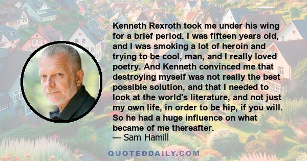 Kenneth Rexroth took me under his wing for a brief period. I was fifteen years old, and I was smoking a lot of heroin and trying to be cool, man, and I really loved poetry. And Kenneth convinced me that destroying