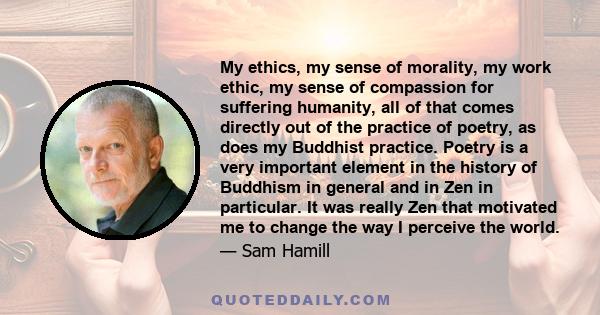 My ethics, my sense of morality, my work ethic, my sense of compassion for suffering humanity, all of that comes directly out of the practice of poetry, as does my Buddhist practice. Poetry is a very important element