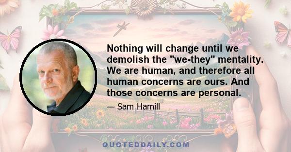 Nothing will change until we demolish the we-they mentality. We are human, and therefore all human concerns are ours. And those concerns are personal.