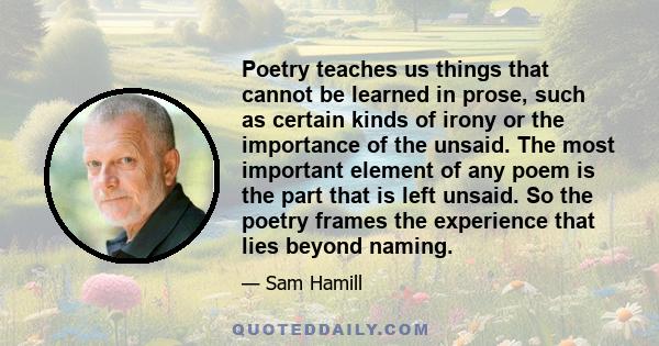 Poetry teaches us things that cannot be learned in prose, such as certain kinds of irony or the importance of the unsaid. The most important element of any poem is the part that is left unsaid. So the poetry frames the