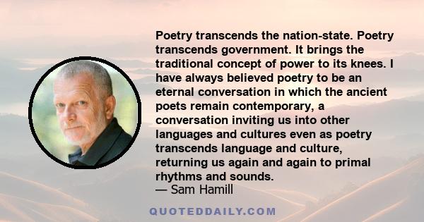 Poetry transcends the nation-state. Poetry transcends government. It brings the traditional concept of power to its knees. I have always believed poetry to be an eternal conversation in which the ancient poets remain