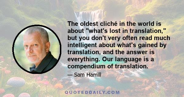 The oldest cliché in the world is about what's lost in translation, but you don't very often read much intelligent about what's gained by translation, and the answer is everything. Our language is a compendium of