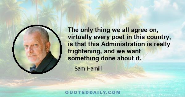 The only thing we all agree on, virtually every poet in this country, is that this Administration is really frightening, and we want something done about it.