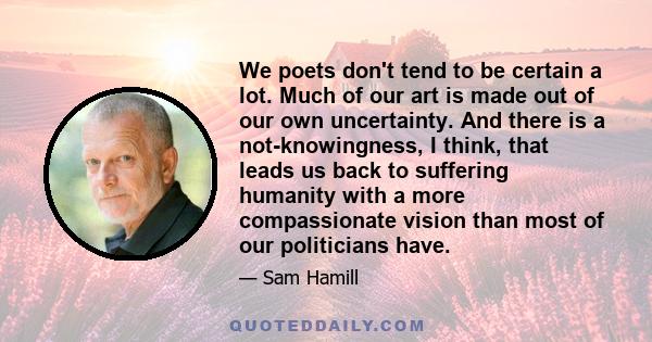 We poets don't tend to be certain a lot. Much of our art is made out of our own uncertainty. And there is a not-knowingness, I think, that leads us back to suffering humanity with a more compassionate vision than most