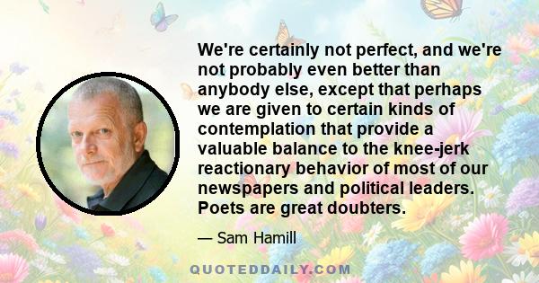 We're certainly not perfect, and we're not probably even better than anybody else, except that perhaps we are given to certain kinds of contemplation that provide a valuable balance to the knee-jerk reactionary behavior 