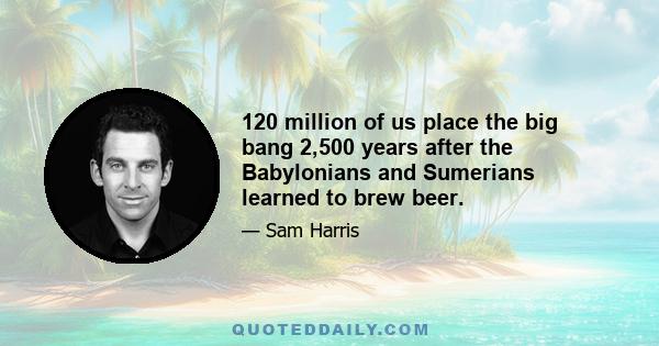 120 million of us place the big bang 2,500 years after the Babylonians and Sumerians learned to brew beer.