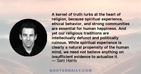 A kernel of truth lurks at the heart of religion, because spiritual experience, ethical behavior, and strong communities are essential for human happiness. And yet our religious traditions are intellectually defunct and 