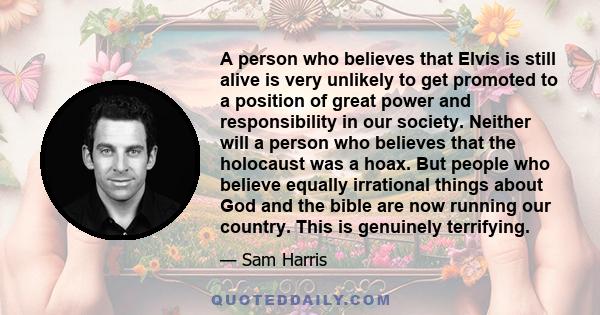 A person who believes that Elvis is still alive is very unlikely to get promoted to a position of great power and responsibility in our society. Neither will a person who believes that the holocaust was a hoax. But