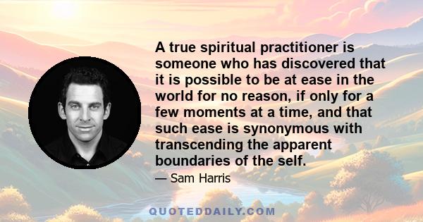 A true spiritual practitioner is someone who has discovered that it is possible to be at ease in the world for no reason, if only for a few moments at a time, and that such ease is synonymous with transcending the