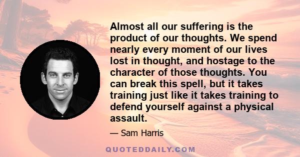 Almost all our suffering is the product of our thoughts. We spend nearly every moment of our lives lost in thought, and hostage to the character of those thoughts. You can break this spell, but it takes training just