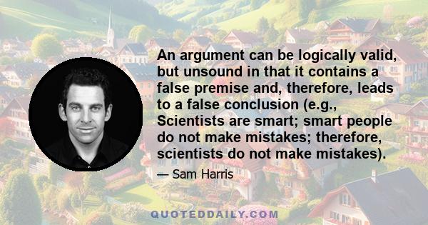 An argument can be logically valid, but unsound in that it contains a false premise and, therefore, leads to a false conclusion (e.g., Scientists are smart; smart people do not make mistakes; therefore, scientists do