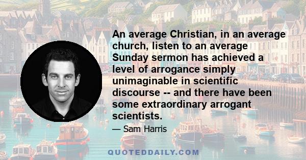 An average Christian, in an average church, listen to an average Sunday sermon has achieved a level of arrogance simply unimaginable in scientific discourse -- and there have been some extraordinary arrogant scientists.