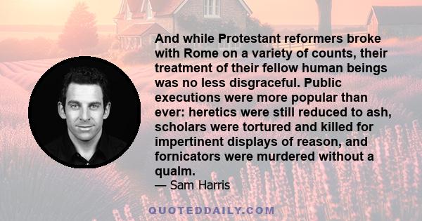 And while Protestant reformers broke with Rome on a variety of counts, their treatment of their fellow human beings was no less disgraceful. Public executions were more popular than ever: heretics were still reduced to