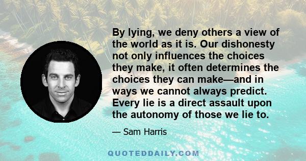 By lying, we deny others a view of the world as it is. Our dishonesty not only influences the choices they make, it often determines the choices they can make—and in ways we cannot always predict. Every lie is a direct