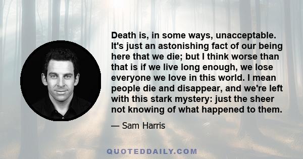 Death is, in some ways, unacceptable. It's just an astonishing fact of our being here that we die; but I think worse than that is if we live long enough, we lose everyone we love in this world. I mean people die and