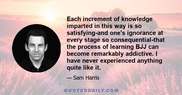 Each increment of knowledge imparted in this way is so satisfying-and one's ignorance at every stage so consequential-that the process of learning BJJ can become remarkably addictive. I have never experienced anything