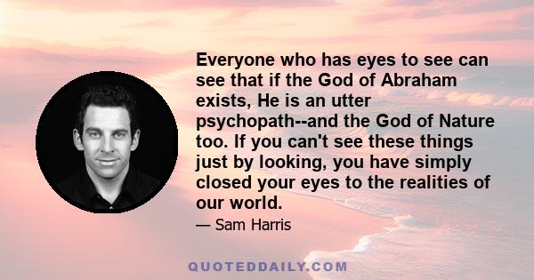 Everyone who has eyes to see can see that if the God of Abraham exists, He is an utter psychopath--and the God of Nature too. If you can't see these things just by looking, you have simply closed your eyes to the