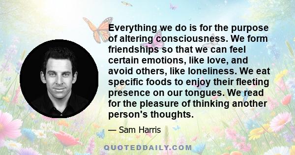 Everything we do is for the purpose of altering consciousness. We form friendships so that we can feel certain emotions, like love, and avoid others, like loneliness. We eat specific foods to enjoy their fleeting