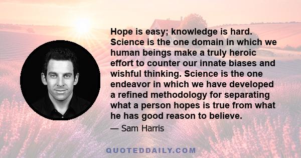 Hope is easy; knowledge is hard. Science is the one domain in which we human beings make a truly heroic effort to counter our innate biases and wishful thinking. Science is the one endeavor in which we have developed a