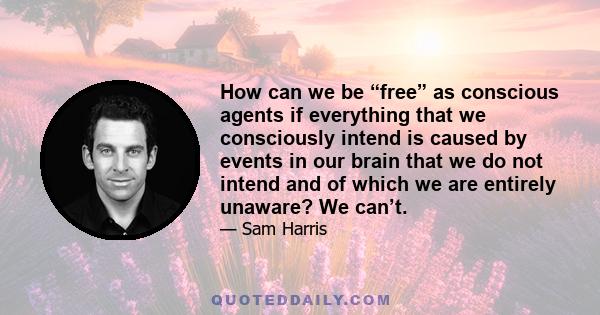 How can we be “free” as conscious agents if everything that we consciously intend is caused by events in our brain that we do not intend and of which we are entirely unaware? We can’t.