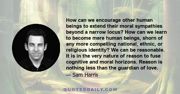 How can we encourage other human beings to extend their moral sympathies beyond a narrow locus? How can we learn to become mere human beings, shorn of any more compelling national, ethnic, or religious identity? We can