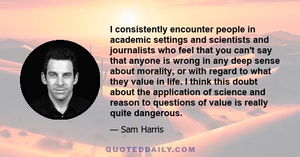 I consistently encounter people in academic settings and scientists and journalists who feel that you can't say that anyone is wrong in any deep sense about morality, or with regard to what they value in life. I think