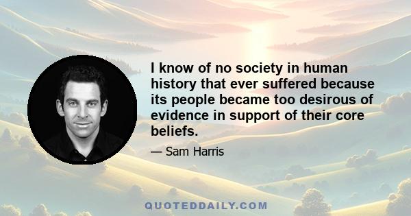 I know of no society in human history that ever suffered because its people became too desirous of evidence in support of their core beliefs.