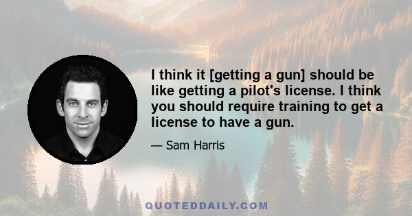 I think it [getting a gun] should be like getting a pilot's license. I think you should require training to get a license to have a gun.