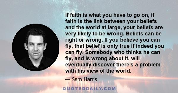 If faith is what you have to go on, if faith is the link between your beliefs and the world at large, your beliefs are very likely to be wrong. Beliefs can be right or wrong. If you believe you can fly, that belief is