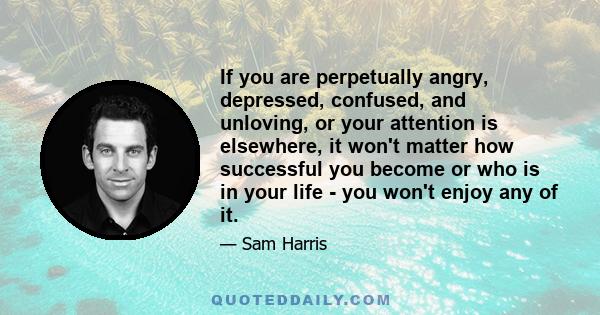 If you are perpetually angry, depressed, confused, and unloving, or your attention is elsewhere, it won't matter how successful you become or who is in your life - you won't enjoy any of it.