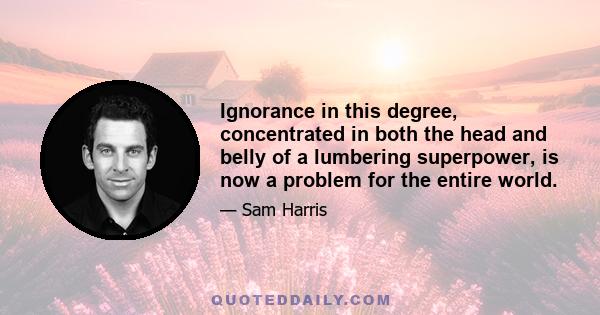 Ignorance in this degree, concentrated in both the head and belly of a lumbering superpower, is now a problem for the entire world.