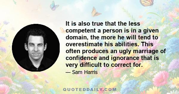 It is also true that the less competent a person is in a given domain, the more he will tend to overestimate his abilities. This often produces an ugly marriage of confidence and ignorance that is very difficult to